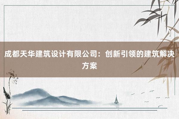 成都天华建筑设计有限公司：创新引领的建筑解决方案